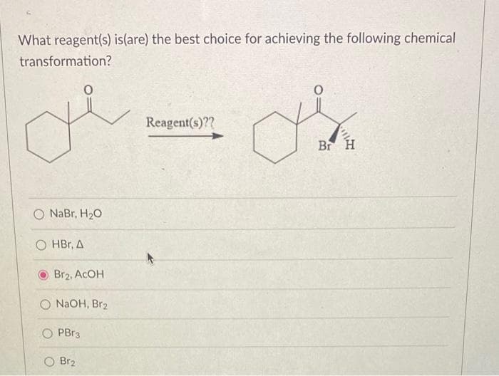 What reagent(s) is(are) the best choice for achieving the following chemical
transformation?
سلا
O NaBr, H2O
OHBr, A
Br₂, ACOH
NaOH, Br₂
PBr3
Br₂
Reagent(s)??
+
له
Br H