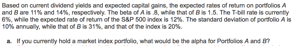 Based on current dividend yields and expected capital gains, the expected rates of return on portfolios A
and B are 11% and 14%, respectively. The beta of A is .8, while that of B is 1.5. The T-bill rate is currently
6%, while the expected rate of return of the S&P 500 index is 12%. The standard deviation of portfolio A is
10% annually, while that of B is 31%, and that of the index is 20%.
a. If you currently hold a market index portfolio, what would be the alpha for Portfolios A and B?