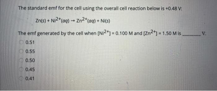 The standard emf for the cell using the overall cell reaction below is +0.48 V:
Zn(s) + Ni2+ (aq) → Zn²+ (aq) + Ni(s)
The emf generated by the cell when [Ni2+] = 0.100 M and [Zn2+] = 1.50 M is.
0.51
00000
0.55
0.50
0.45
0.41
V.