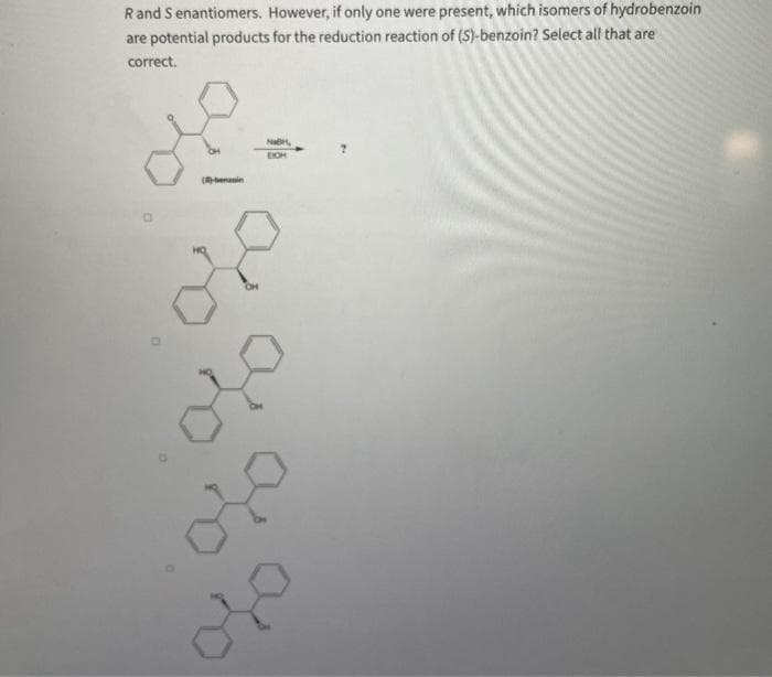 R and Senantiomers. However, if only one were present, which isomers of hydrobenzoin
are potential products for the reduction reaction of (S)-benzoin? Select all that are
correct.
()-benzoin
CH
EIGH
x