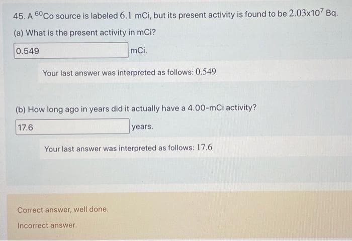 45. A 60 Co source is labeled 6.1 mCi, but its present activity is found to be 2.03x107 Bq.
(a) What is the present activity in mci?
0.549
mCi.
Your last answer was interpreted as follows: 0.549
(b) How long ago in years did it actually have a 4.00-mCi activity?
17.6
years.
Your last answer was interpreted as follows: 17.6
Correct answer, well done.
Incorrect answer.