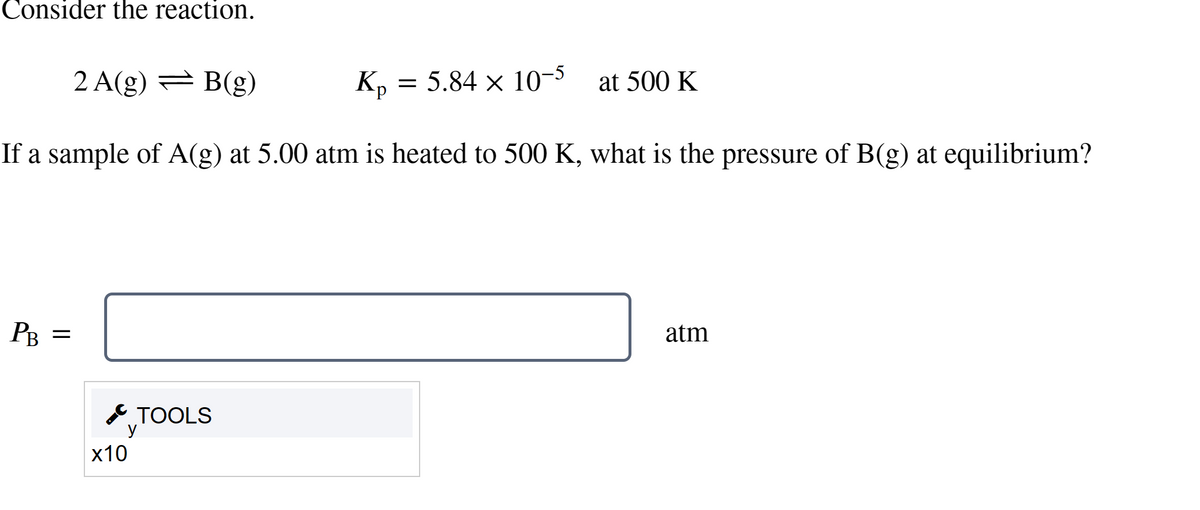 Consider the reaction.
2 A(g) = B(g)
Kp = 5.84 × 10-5 at 500 K
If a sample of A(g) at 5.00 atm is heated to 500 K, what is the pressure of B(g) at equilibrium?
PB =
x10
TOOLS
у
atm