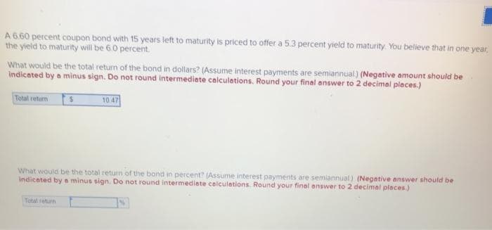 A 6.60 percent coupon bond with 15 years left to maturity is priced to offer a 5.3 percent yield to maturity. You believe that in one year,
the yield to maturity will be 6.0 percent.
What would be the total return of the bond in dollars? (Assume interest payments are semiannual) (Negative amount should be
indicated by a minus sign. Do not round intermediate calculations. Round your final answer to 2 decimal places.)
Total return S
10 47
What would be the total return of the bond in percent? (Assume interest payments are semiannual) (Negative answer should be
indicated by a minus sign. Do not round intermediate calculations. Round your final answer to 2 decimal places.)
Total return