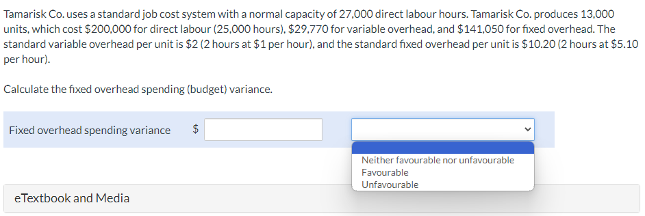 Tamarisk Co. uses a standard job cost system with a normal capacity of 27,000 direct labour hours. Tamarisk Co. produces 13,000
units, which cost $200,000 for direct labour (25,000 hours), $29,770 for variable overhead, and $141,050 for fixed overhead. The
standard variable overhead per unit is $2 (2 hours at $1 per hour), and the standard fixed overhead per unit is $10.20 (2 hours at $5.10
per hour).
Calculate the fixed overhead spending (budget) variance.
Fixed overhead spending variance
eTextbook and Media
$
tA
Neither favourable nor unfavourable
Favourable
Unfavourable