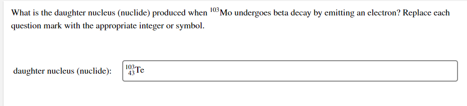 What is the daughter nucleus (nuclide) produced when 103 Mo undergoes beta decay by emitting an electron? Replace each
question mark with the appropriate integer or symbol.
daughter nucleus (nuclide):
103 Te
43