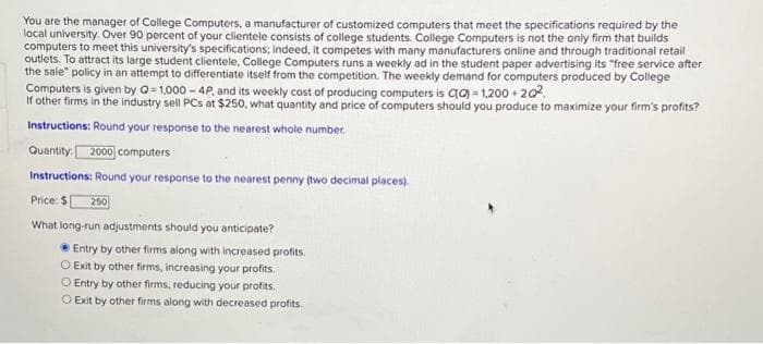 You are the manager of College Computers, a manufacturer of customized computers that meet the specifications required by the
local university. Over 90 percent of your clientele consists of college students. College Computers is not the only firm that builds
computers to meet this university's specifications; indeed, it competes with many manufacturers online and through traditional retail
outlets. To attract its large student clientele, College Computers runs a weekly ad in the student paper advertising its "free service after
the sale" policy in an attempt to differentiate itself from the competition. The weekly demand for computers produced by College
Computers is given by Q=1,000-4P, and its weekly cost of producing computers is Ca)=1,200+20².
If other firms in the industry sell PCs at $250, what quantity and price of computers should you produce to maximize your firm's profits?
Instructions: Round your response to the nearest whole number.
Quantity: 2000 computers
Instructions: Round your response to the nearest penny (two decimal places).
Price: $ 250
What long-run adjustments should you anticipate?
Entry by other firms along with increased profits.
O Exit by other firms, increasing your profits.
O Entry by other firms, reducing your profits.
O Exit by other firms along with decreased profits.