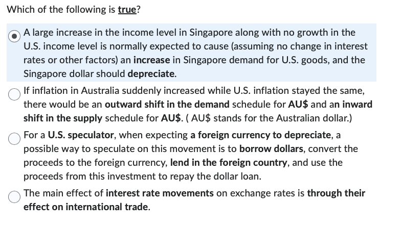 Which of the following is true?
A large increase in the income level in Singapore along with no growth in the
U.S. income level is normally expected to cause (assuming no change in interest
rates or other factors) an increase in Singapore demand for U.S. goods, and the
Singapore dollar should depreciate.
If inflation in Australia suddenly increased while U.S. inflation stayed the same,
there would be an outward shift in the demand schedule for AU$ and an inward
shift in the supply schedule for AU$. (AU$ stands for the Australian dollar.)
For a U.S. speculator, when expecting a foreign currency to depreciate, a
possible way to speculate on this movement is to borrow dollars, convert the
proceeds to the foreign currency, lend in the foreign country, and use the
proceeds from this investment to repay the dollar loan.
The main effect of interest rate movements on exchange rates is through their
effect on international trade.