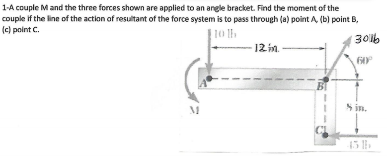 1-A couple M and the three forces shown are applied to an angle bracket. Find the moment of the
couple if the line of the action of resultant of the force system is to pass through (a) point A, (b) point B,
(c) point C.
1301b
60°
12 in.
B
8 in.