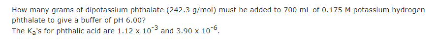 How many grams of dipotassium phthalate (242.3 g/mol) must be added to 700 mL of 0.175 M potassium hydrogen
phthalate to give a buffer of pH 6.00?
The Ka's for phthalic acid are 1.12 x 103 and 3.90 x 10-6.