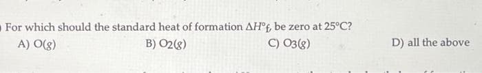 For which should the standard heat of formation AH°f, be zero at 25°C?
A) O(g)
B) 02 (8)
C) 03 (8)
D) all the above