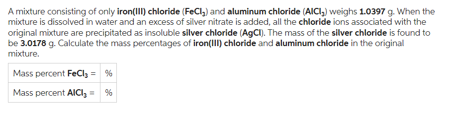 A mixture consisting of only iron(III) chloride (FeCl3) and aluminum chloride (AICI3) weighs 1.0397 g. When the
mixture is dissolved in water and an excess of silver nitrate is added, all the chloride ions associated with the
original mixture are precipitated as insoluble silver chloride (AgCl). The mass of the silver chloride is found to
be 3.0178 g. Calculate the mass percentages of iron(III) chloride and aluminum chloride in the original
mixture.
Mass percent FeCl3 = %
Mass percent AICI3 =
%