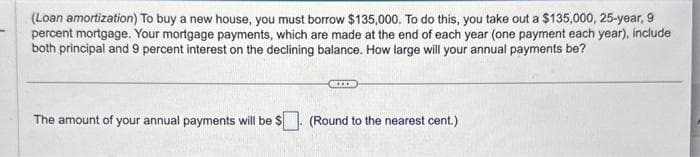 (Loan amortization) To buy a new house, you must borrow $135,000. To do this, you take out a $135,000, 25-year, 9
percent mortgage. Your mortgage payments, which are made at the end of each year (one payment each year), include
both principal and 9 percent interest on the declining balance. How large will your annual payments be?
The amount of your annual payments will be $
(Round to the nearest cent.)