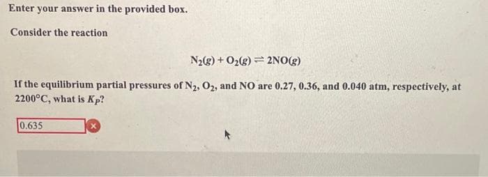 Enter your answer in the provided box.
Consider the reaction
N₂(g) + O₂(g)
2NO(g)
If the equilibrium partial pressures of N2, O2, and NO are 0.27, 0.36, and 0.040 atm, respectively, at
2200°C, what is Kp?
0.635