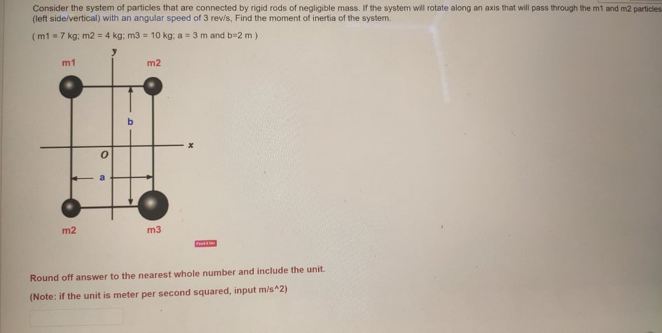 Consider the system of particles that are connected by rigid rods of negligible mass. If the system will rotate along an axis that will pass through the m1 and m2 particles
(left side/vertical) with an angular speed of 3 revis, Find the moment of inertia of the system.
(m1 = 7 kg; m2 = 4 kg; m3 = 10 kg; a = 3 m and b=2 m)
%3D
%3D
m1
m2
m2
m3
Pa
Round off answer to the nearest whole number and include the unit.
(Note: if the unit is meter per second squared, input m/s^2)
