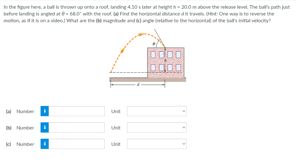 In the figure here, a ball is thrown up onto a roof, landing 4.10 s later at height h = 20.0 m above the release level. The ball's path just
before landing is angled at e = 68.0* with the roof. (a) Find the horizontal distance d it travels. (Hint: One way is to reverse the
motion, as if it is on a video.) What are the (b) magnitude and (c) angle (relative to the horizontal) of the ball's initial velocity?
0000
(a) Number
i
Unit
(b) Number
i
Unit
(c) Number
i
Unit
>
>
>
