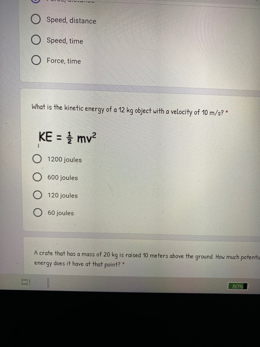 ### Physics Quiz Questions

---

#### Question 1
**Which of the following is measured in joules?**
- Force, distance
- Speed, distance
- Speed, time
- Force, time

---

#### Question 2
**What is the kinetic energy of a 12 kg object with a velocity of 10 m/s?**  
\[ KE = \frac{1}{2} mv^2 \]

- 1200 joules
- 600 joules
- 120 joules
- 60 joules

---

#### Question 3
**A crate that has a mass of 20 kg is raised 10 meters above the ground. How much potential energy does it have at that point?**

---
