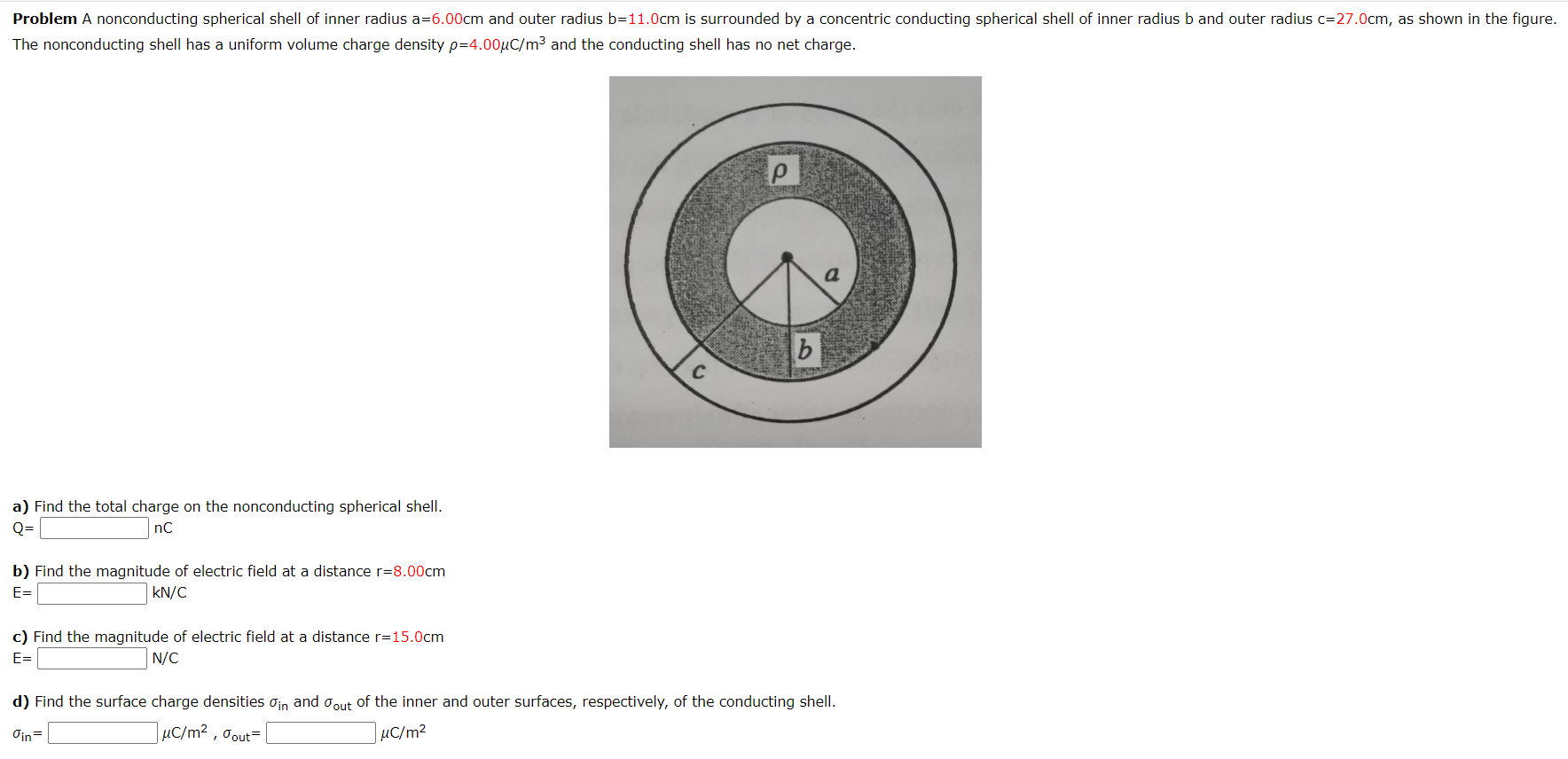 Problem A nonconducting spherical shell of inner radius a=6.00cm and outer radius b=11.0cm is surrounded by a concentric conducting spherical shell of inner radius b and outer radius c=27.0cm, as shown in the figure.
The nonconducting shell has a uniform volume charge density p=4.00µC/m³ and the conducting shell has no net charge.
C
a) Find the total charge on the nonconducting spherical shell.
Q=
nC
b) Find the magnitude of electric field at a distance r=8.00cm
E=
kN/C
c) Find the magnitude of electric field at a distance r=15.0cm
E=
N/C
d) Find the surface charge densities oin and oout of the inner and outer surfaces, respectively, of the conducting shell.
µC/m² , Oout=
|µC/m²
Oin
