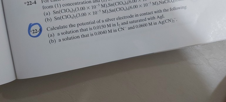 from (1) concent
(a) Sn(CIO,),(3.00 × 10-$ M),Sn(CIÓ
(b) Sn(CIO,);(3.00 × 10-³ M),Sn(CIO,),(6.00 × 10-M)
Calculate the potential of a silver electrode in contact with the following:
(a) a solution that is 0.0150 M in I, and saturated with Agl.
(b) a solution that is 0.0040 M in CN and 0.0600 M in Ag(CN),".
22-
