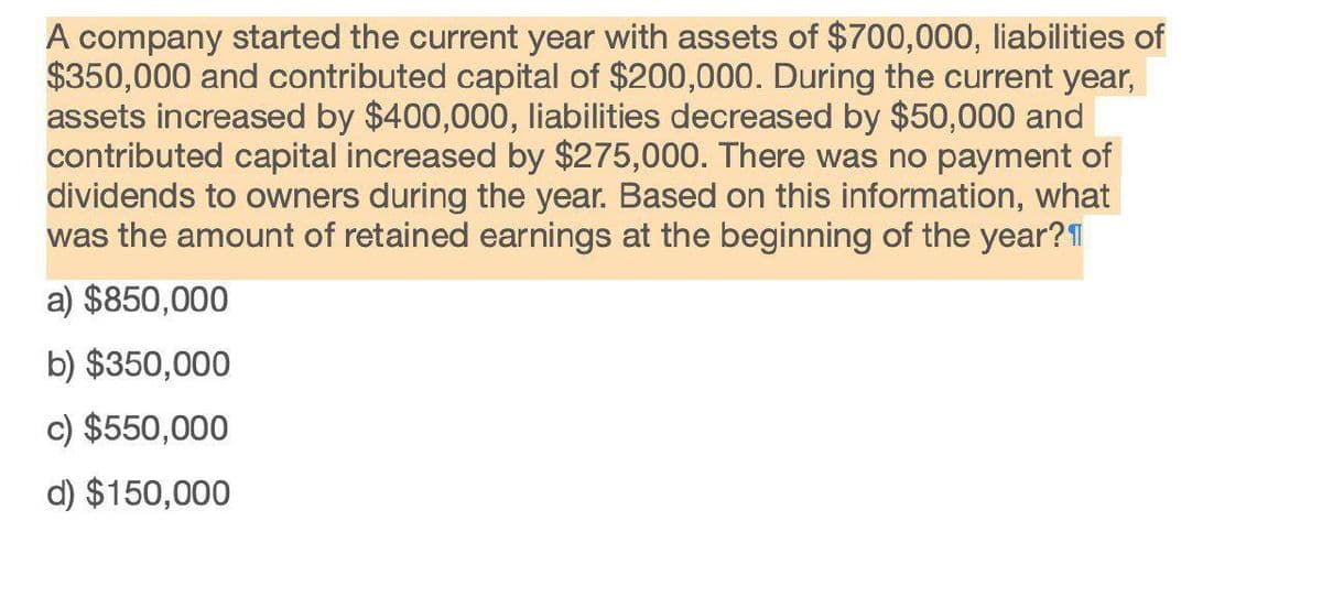 A company started the current year with assets of $700,000, liabilities of
$350,000 and contributed capital of $200,000. During the current year,
assets increased by $400,000, liabilities decreased by $50,000 and
contributed capital increased by $275,000. There was no payment of
dividends to owners during the year. Based on this information, what
was the amount of retained earnings at the beginning of the year?
a) $850,000
b) $350,000
c) $550,000
d) $150,000