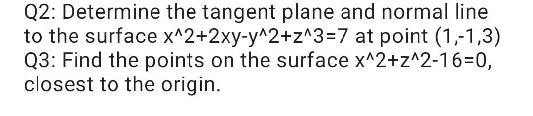 Q2: Determine the tangent plane and normal line
to the surface x^2+2xy-y^2+z^3=7 at point (1,-1,3)
Q3: Find the points on the surface x^2+z^2-16=D0,
closest to the origin.
