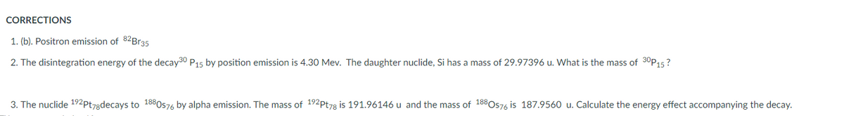 CORRECTIONS
1. (b). Positron emission of 82Br35
2. The disintegration energy of the decay30 P15 by position emission is 4.30 Mev. The daughter nuclide, Si has a mass of 29.97396 u. What is the mass of 30P15?
3. The nuclide 192Pt78decays to 1880576 by alpha emission. The mass of 192Pt78 is 191.96146 u and the mass of 188Os76 is 187.9560 u. Calculate the energy effect accompanying the decay.
