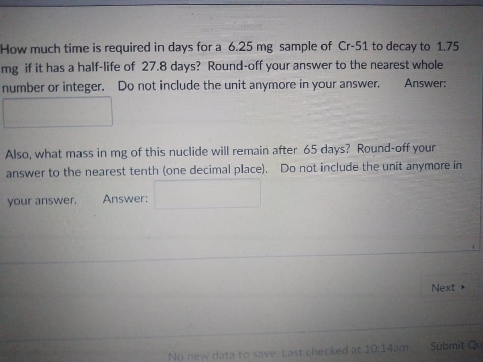 How much time is required in days for a 6.25 mg sample of Cr-51 to decay to 1.75
mg if it has a half-life of 27.8 days? Round-off your answer to the nearest whole
number or integer. Do not include the unit anymore in your answer.
Answer:
Also, what mass in mg of this nuclide will remain after 65 days? Round-off your
answer to the nearest tenth (one decimal place). Do not include the unit anymore in
Answer:
your answer.
Next
Submit Qu
No new data to save. Last checked at 10:14am
