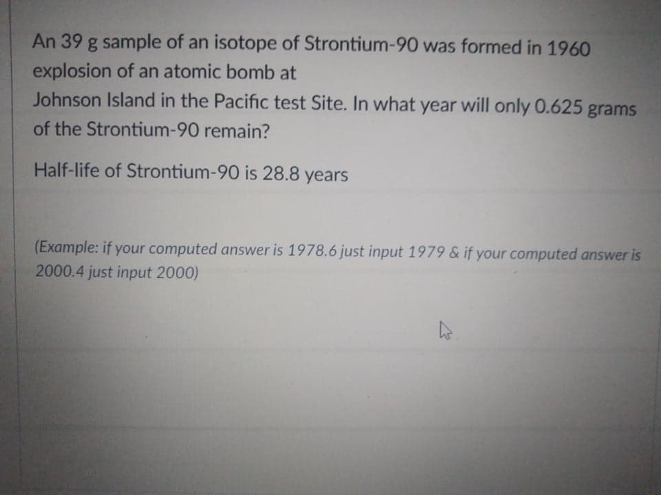 An 39 g sample of an isotope of Strontium-90 was formed in 1960
explosion of an atomic bomb at
Johnson Island in the Pacific test Site. In what year will only 0.625 grams
of the Strontium-90 remain?
Half-life of Strontium-90 is 28.8 years
(Example: if your computed answer is 1978.6 just input 1979 & if your computed answer is
2000.4 just input 2000)
