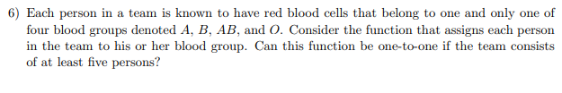 6) Each person in a team is known to have red blood cells that belong to one and only one of
four blood groups denoted A, B, AB, and O. Consider the function that assigns each person
in the team to his or her blood group. Can this function be one-to-one if the team consists
of at least five persons?