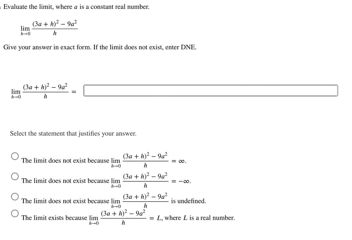 O Evaluate the limit, where a is a constant real number.
lim
h→0
(3a + h)² – 9a²
h
Give your answer in exact form. If the limit does not exist, enter DNE.
lim
h→0
(3a + h)² - 9a²
h
=
Select the statement that justifies your answer.
The limit does not exist because lim
h→0
The limit does not exist because lim
h→0
(3a + h)²-9a²
h
(3a + h)² - 9a²
h
(3a + h)² - 9a²
h
The limit does not exist because lim
h→0
-
(3a + h)² – 9a²
h
The limit exists because lim
h→0
-
= ∞.
= ·∞.
is undefined.
L, where L is a real number.