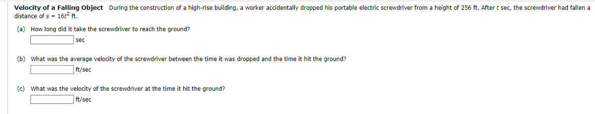 Velocity of a Falling Object During the construction of a high-rise building, a worker accidentally dropped his portable electric screwdriver from a height of 256 ft. After t sec, the screwdriver had fallen a
distance of s= 16t² ft.
(a) How long did it take the screwdriver to reach the ground?
sec
(b) What was the average velocity of the screwdriver between the time it was dropped and the time it hit the ground?
ft/sec
(c) What was the velocity of the screwdriver at the time it hit the ground?
ft/sec