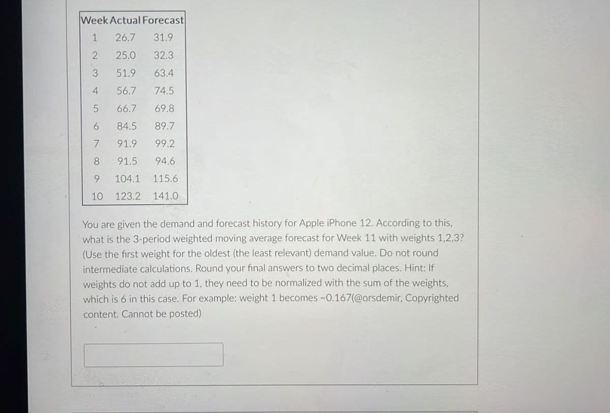 Week Actual Forecast
1 26.7 31.9
2
25.0 32.3
3
51.9 63.4
4
56.7
74.5
5
66.7
69.8
84.5
89.7
91.9
99.2
8
91.5
94.6
9 104.1 115.6
10 123.2 141.0
67
You are given the demand and forecast history for Apple iPhone 12. According to this,
what is the 3-period weighted moving average forecast for Week 11 with weights 1,2,3?
(Use the first weight for the oldest (the least relevant) demand value. Do not round
intermediate calculations. Round your final answers to two decimal places. Hint: If
weights do not add up to 1, they need to be normalized with the sum of the weights,
which is 6 in this case. For example: weight 1 becomes -0.167(@orsdemir, Copyrighted
content. Cannot be posted)