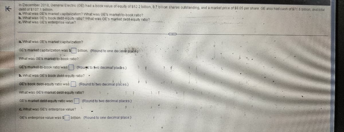 In December 2018, General Electric (GE) had a book value of equity of $52.2 billion, 8.7 billion shares outstanding, and a market price of $8.05 per share. GE also had cash of $71.8 billion, and total
debt of $107.1 billion.
a. What was GE'S market capitalization? What was GE'S market-to-book ratio?
b. What was GE'S book debt-equity ratio? What was GE'S market debt-equity ratio?
c. What was GE's enterprise value?
a. What was GE'S market capitalization?
GE'S market capitalization was $
What was GE's market-to-book ratio?
GE'S market-to-book ratio was
Round to two decimal plades.)
b. What was GE's book debt-equity
ratio?
GE's book debt-equity ratio was (Round to two decimal places.)
billion. (Round to one decimal place)
*
What was GE's market debt-equity ratio?
GE's market debt-equity ratio was (Round to two decimal places.)
3
c. What was GE's enterprise value?
GE's enterprise value was $ billion. (Round to one decimal place)
1
M
COLMAR