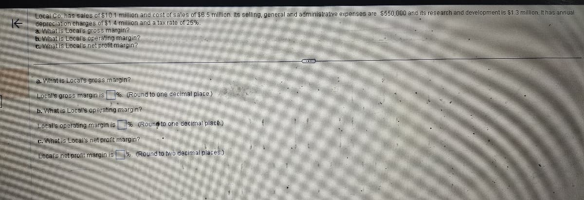 K
Local Co. has sales of $10.1 million and cost of sales of $6.5 million. Its selling, general and administrative expenses are $550,000 and its research and development is $1.3 million. It has annual
depreciation charges of $1.4 million and a tax rate of 25%.
a. What is Local's gross margin?
b. What is Local's operating margin?
c. What is Local's net profit margin?
a. What is Local's gross margin?
Local's gross margin is %. (Round to one decimal place.)
b. What is Local's operating margin?
Local's operating margin is %. (Round to one decimal place.)
c. What is Local's net profit margin?
Local's net profit margin is %. (Round to two decimal places.).
B