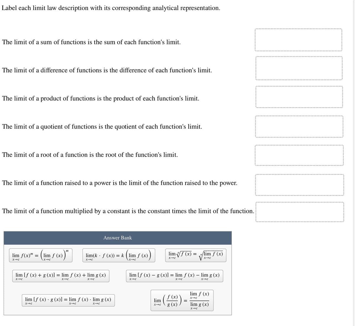 Label each limit law description with its corresponding analytical representation.
The limit of a sum of functions is the sum of each function's limit.
The limit of a difference of functions is the difference of each function's limit.
The limit of a product of functions is the product of each function's limit.
The limit of a quotient of functions is the quotient of each function's limit.
The limit of a root of a function is the root of the function's limit.
The limit of a function raised to a power is the limit of the function raised to the power.
The limit of a function multiplied by a constant is the constant times the limit of the function.
lim f(x) =
=
X-C
m
"(x))"
lim f (x)
X-C
Answer Bank
lim(k. f (x)) = k (lim f (x)
X-C
X-C
lim [f (x) + g (x)] = lim f (x) + lim g (x)
X-C
X-C
X→C
lim [f(x) · g(x)] = lim f (x) lim g (x)
X-C
X-C
X-C
limf (x):
-
X-C
lim
X→C
lim [f (x) - g (x)] = lim f (x) - lim g (x)
X-C
X-C
X-C
lim f (x)
X-C
f (x)
g
lim f (x)
X-C
lim g (x)
X-C