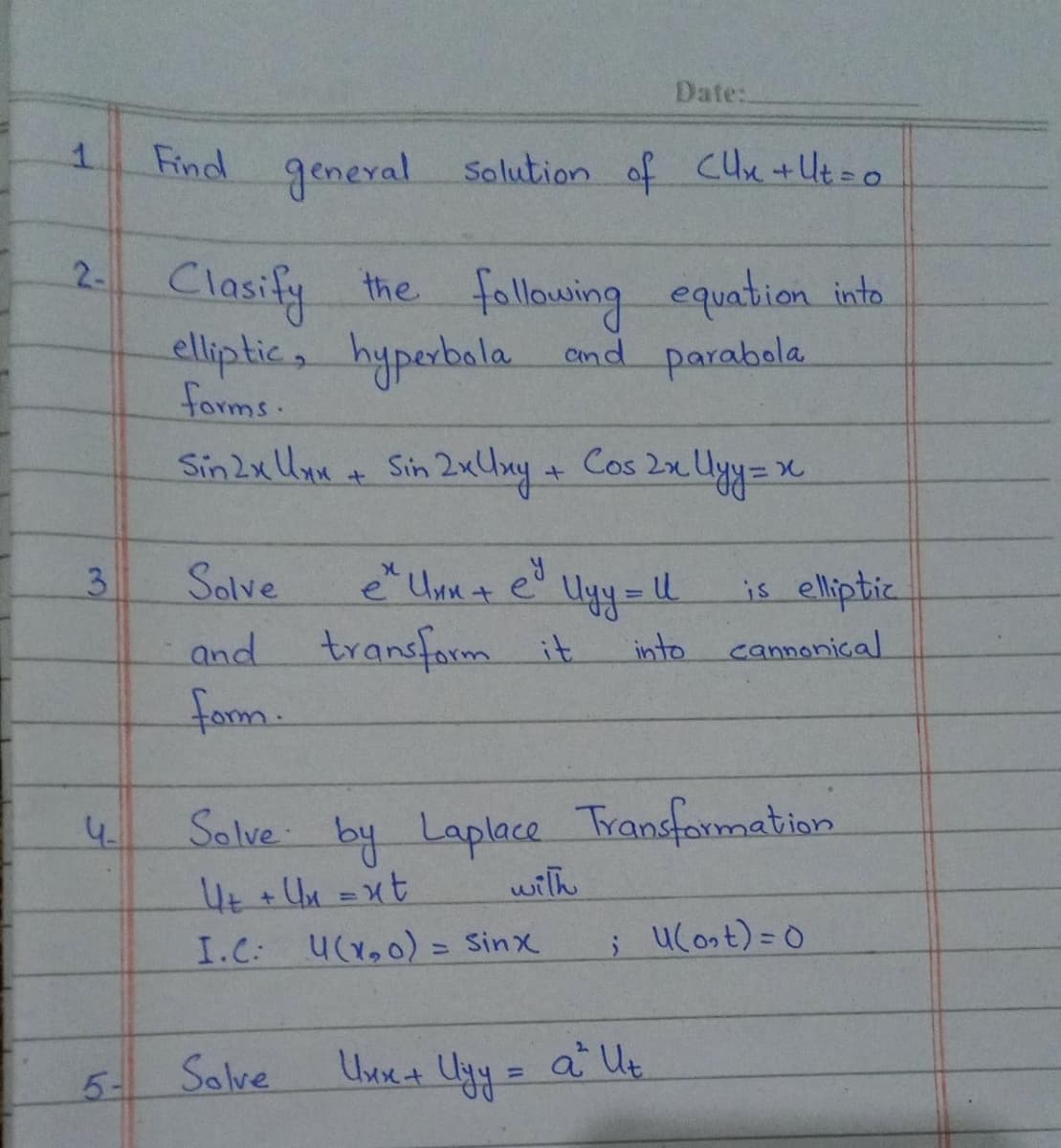 1
Find general
2- Clasify the following equation into
elliptic, hyperbola and parabola
forms.
3
4.
5-
Solution of CUx + Ut = o
Sin 2x Uxx + Sin 2x Uxy + Cos 2x Ulyy=
x
Date:
Solve
and transform it
form.
e² Uxx + ey
Solve
Ulyy = 11
is elliptic
into cannonical
Solve by Laplace Transformation
U+ + Ux=xt
with
I.C: u(x₂0) = Sinx
; u(ost) = 0
Uxx + Uyy = a ² Ut