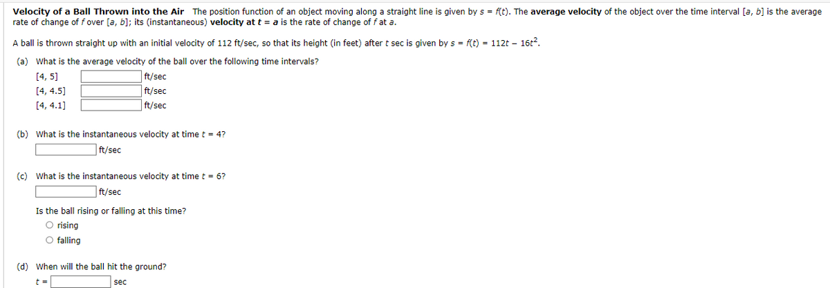 Velocity of a Ball Thrown into the Air The position function of an object moving along a straight line is given by s = f(t). The average velocity of the object over the time interval [a, b] is the average
rate of change of f over [a, b]; its (instantaneous) velocity at t = a is the rate of change of f at a.
A ball is thrown straight up with an initial velocity of 112 ft/sec, so that its height (in feet) after t sec is given by s = f(t) = 112t - 16t².
(a) What is the average velocity of the ball over the following time intervals?
[4, 5]
[4, 4.5]
ft/sec
ft/sec
ft/sec
[4, 4.1]
(b) What is the instantaneous velocity at time t = 4?
ft/sec
(c) What is the instantaneous velocity at time t = 6?
ft/sec
Is the ball rising or falling at this time?
O rising
O falling
(d) When will the ball hit the ground?
t=
sec