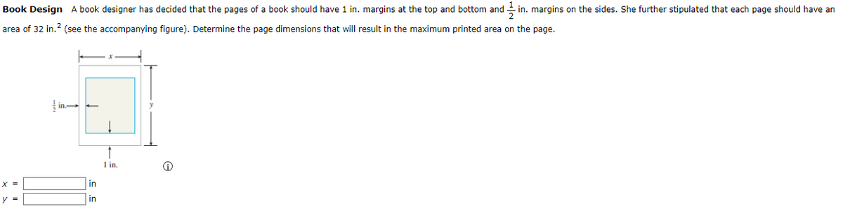 Book Design A book designer has decided that the pages of a book should have 1 in. margins at the top and bottom and
11/1 in. margins on the sides. She further stipulated that each page should have an
area of 32 in.² (see the accompanying figure). Determine the page dimensions that will result in the maximum printed area on the page.
y =
in
in
1 in.