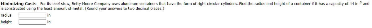Minimizing Costs For its beef stew, Betty Moore Company uses aluminum containers that have the form of right circular cylinders. Find the radius and height of a container if it has a capacity of 44 in.³ and
is constructed using the least amount of metal. (Round your answers to two decimal places.)
in
in
radius
height