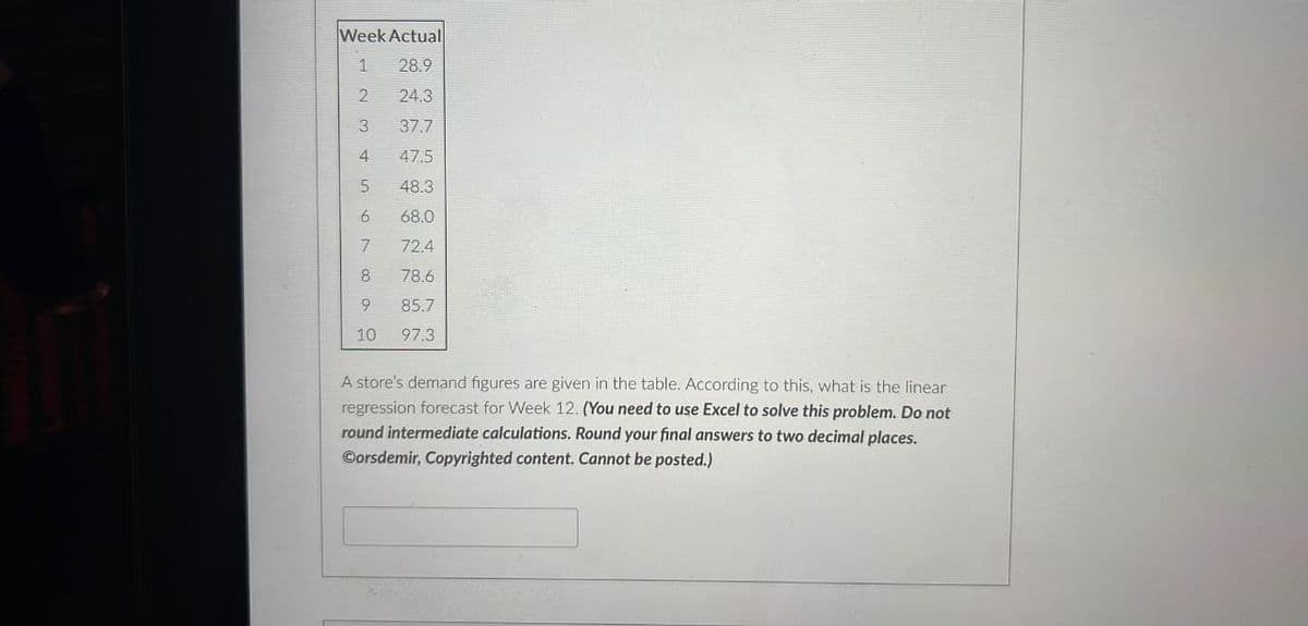 Week Actual
1 28.9
A234SON
5
47.5
48.3
68.0
72.4
78.6
85.7
10 97.3
6
7
800
24.3
9
37.7
A store's demand figures are given in the table. According to this, what is the linear
regression forecast for Week 12. (You need to use Excel to solve this problem. Do not
round intermediate calculations. Round your final answers to two decimal places.
Corsdemir, Copyrighted content. Cannot be posted.)