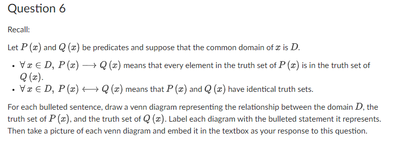 Question 6
Recall:
Let P (x) and Q(x) be predicates and suppose that the common domain of x is D.
VxD, P(x) →→→ Q(x) means that every element in the truth set of P (x) is in the truth set of
Q (x).
VxD, P(x) →→→ Q(x) means that P(x) and Q(x) have identical truth sets.
For each bulleted sentence, draw a venn diagram representing the relationship between the domain D, the
truth set of P(x), and the truth set of Q(x). Label each diagram with the bulleted statement it represents.
Then take a picture of each venn diagram and embed it in the textbox as your response to this question.