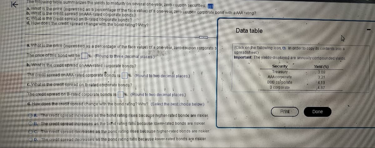 K
The following table summarizes the yields to maturity on several one-year, zero-coupon securities:
a. What is the price (expressed as a percentage of the face value) of a one-year, zero-coupon corporate bond with a AAA rating?
b. What is the credit spread on AAA-rated corporate bonds?
c. What is the credit spread on B-rated corporate bonds?
d. How does the credit spread change with the bond rating? Why?
a. What is the price (expressed as a percentage of the face value) of a one-year, zero-coupon corporate b
The price of this bond will be %. (Round to three decimal places)
b. What is the credit spread on AAA-rated corporate bonds?
The credit spread on AAA-rated corporate bonds is %. (Round to two decimal places.)
c. What is the credit spread on B-rated corporate bonds?
The credit spread on B-rated corporate bonds is %. (Round to two decimal places.)
d. How does the credit spread change with the bond rating? Why? (Select the best choice below)
A. The credit spread increases as the bond rating rises because higher-rated bonde are riskier.
B. The credit spread increases as the bond rating falls because lower-rated bonds are riskier
C. The credit spread decreases as the bond rating rises because higher-rated bonds are riskier.
D. The credit spread decreases as the bond rating falls because lower-rated bonds are riskier.
Data table
(Click on the following icon in order to copy its contents into a
spreadsheet.)
Important: The yields displayed are annually compounded yields.
Yield (%)
3.08
3.21
Security
Treasury
AAA corporate
BBB corporate
B corporate
Print
4.19
4.87
Done