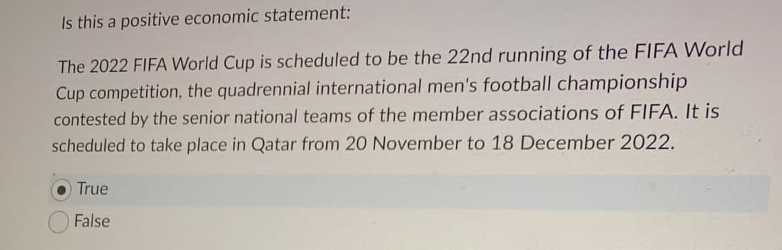 Is this a positive economic statement:
The 2022 FIFA World Cup is scheduled to be the 22nd running of the FIFA World
Cup competition, the quadrennial international men's football championship
contested by the senior national teams of the member associations of FIFA. It is
scheduled to take place in Qatar from 20 November to 18 December 2022.
True
False