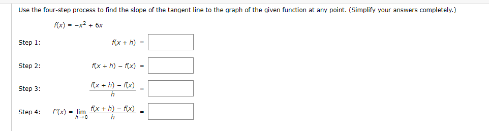 Use the four-step process to find the slope of the tangent line to the graph of the given function at any point. (Simplify your answers completely.)
f(x) = -x² + 6x
Step 1:
Step 2:
Step 3:
Step 4:
f'(x) = lim
f(x + h) =
f(x +h)-f(x) =
f(x +h)-f(x)
h
f(x +h)-f(x)
h
=
=