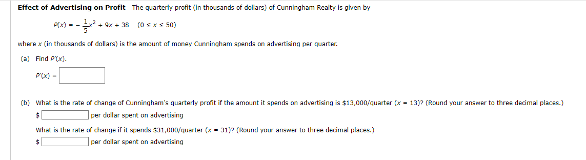 Effect of Advertising on Profit The quarterly profit (in thousands of dollars) of Cunningham Realty is given by
P(x) = x² + 9x +38 (0 ≤x≤50)
-
where x (in thousands of dollars) is the amount of money Cunningham spends on advertising per quarter.
(a) Find P'(x).
P'(x) =
(b) What is the rate of change of Cunningham's quarterly profit if the amount it spends on advertising is $13,000/quarter (x = 13)? (Round your answer to three decimal places.)
per dollar spent on advertising
What is the rate of change if it spends $31,000/quarter (x= 31)? (Round your answer to three decimal places.)
$
per dollar spent on advertising