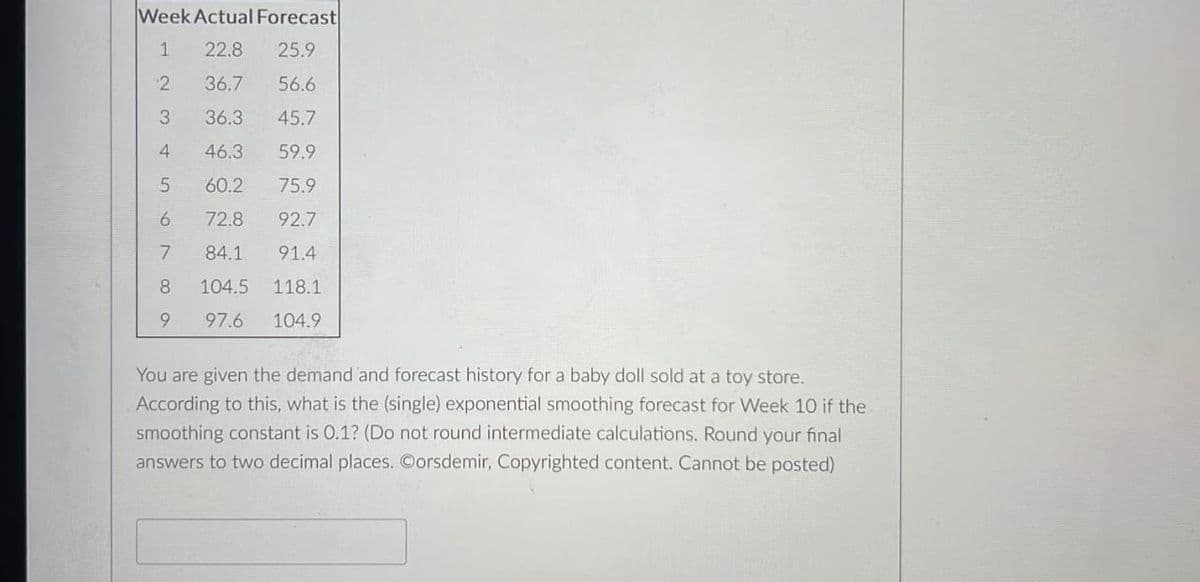 Week Actual Forecast
1 22.8 25.9
2
36.7
56.6
3
36.3
45.7
4
46.3
59.9
5
60.2
75.9
6
72.8 92.7
7
84.1 91.4
8
104.5
118.1
9
97.6
104.9
You are given the demand and forecast history for a baby doll sold at a toy store.
According to this, what is the (single) exponential smoothing forecast for Week 10 if the
smoot constant is 0.1? (Do not round intermediate calculations. Round your final
answers to two decimal places. Oorsdemir, Copyrighted content. Cannot be posted)
