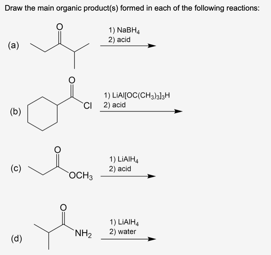 Draw the main organic product(s) formed in each of the following reactions:
O
(a)
(b)
(c)
(d)
O
1) NaBH4
2) acid
OCH 3
1) LIAI[OC(CH3)3]3H
CI 2) acid
1) LIAIH4
2) acid
1) LIAIH4
NH₂ 2) water