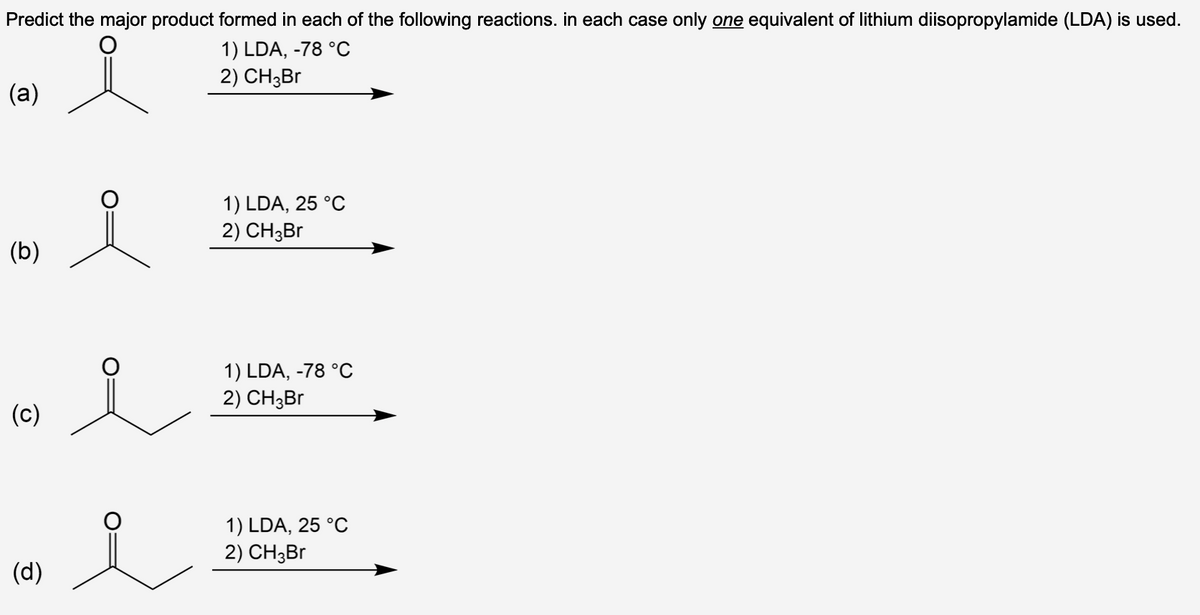 Predict the major product formed in each of the following reactions. in each case only one equivalent of lithium diisopropylamide (LDA) is used.
i
(a)
(b)
(c)
(d)
요
i
1) LDA, -78 °C
2) CH3Br
1) LDA, 25 °C
2) CH3Br
1) LDA, -78 °C
2) CH3Br
1) LDA, 25 °C
2) CH3Br