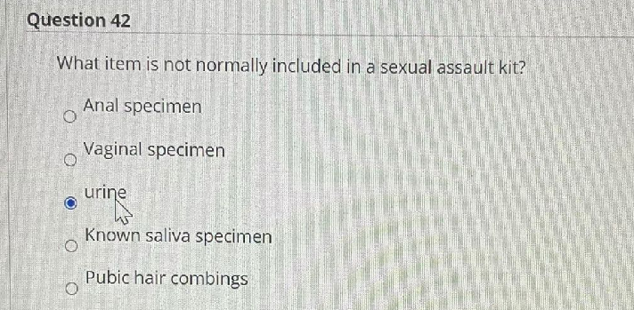 Question 42
What item is not normally included in a sexual assault kit?
Anal specimen
Vaginal specimen
urine
Known saliva specimen
Pubic hair combings
