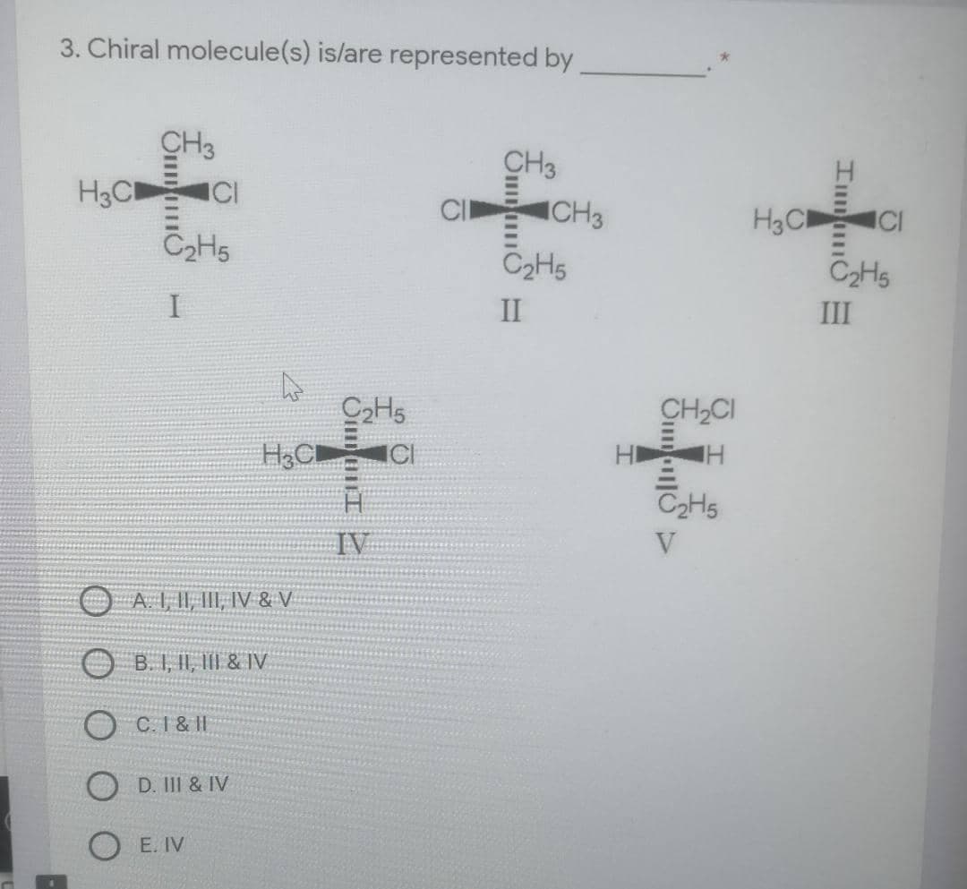 3. Chiral molecule(s) is/are represented by
CH3
H3C
CH3
H3C
ICI
C2H5
C2HS
C2H5
II
III
CH2CI
ICI
HD
C2H5
IV
V
A I, II, II, IV & V
O B. I, II, II & IV
O C.1& II
D. III & IV
E. IV
