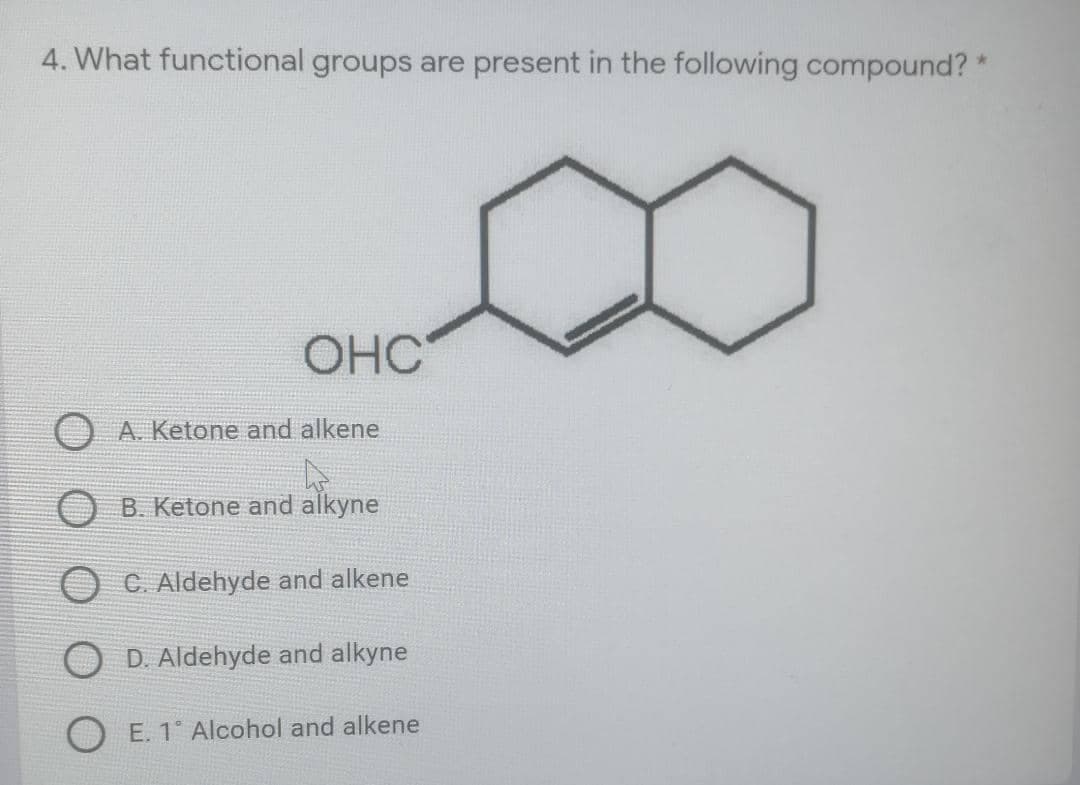 4. What functional groups are present in the following compound? *
OHC
A. Ketone and alkene
B. Ketone and alkyne
C. Aldehyde and alkene
O D. Aldehyde and alkyne
E. 1° Alcohol and alkene
